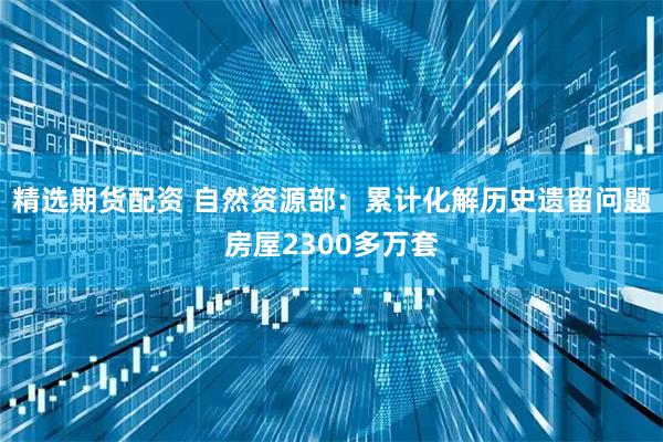 精选期货配资 自然资源部：累计化解历史遗留问题房屋2300多万套