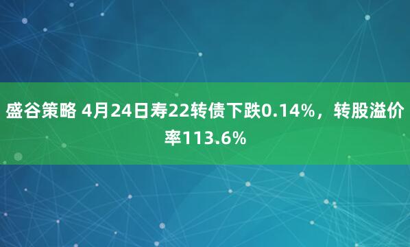 盛谷策略 4月24日寿22转债下跌0.14%，转股溢价率113.6%