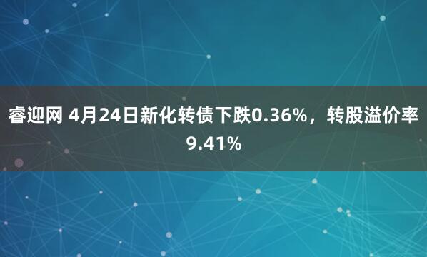 睿迎网 4月24日新化转债下跌0.36%，转股溢价率9.41%