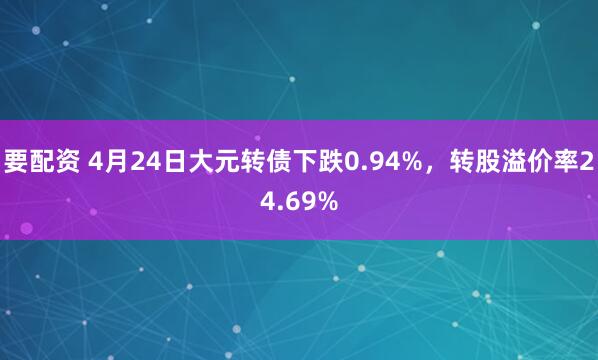 要配资 4月24日大元转债下跌0.94%，转股溢价率24.69%