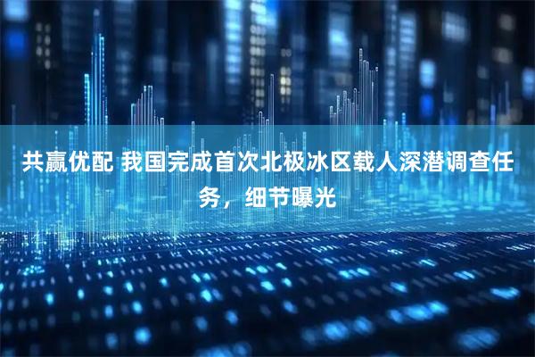 共赢优配 我国完成首次北极冰区载人深潜调查任务，细节曝光