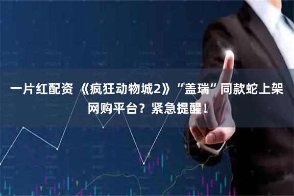 一片红配资 《疯狂动物城2》“盖瑞”同款蛇上架网购平台？紧急提醒！