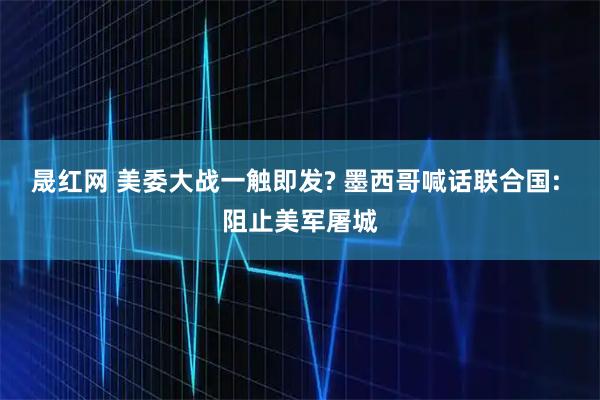 晟红网 美委大战一触即发? 墨西哥喊话联合国: 阻止美军屠城