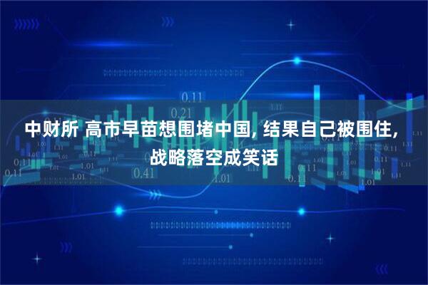 中财所 高市早苗想围堵中国, 结果自己被围住, 战略落空成笑话