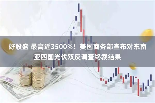 好股盛 最高近3500%！美国商务部宣布对东南亚四国光伏双反调查终裁结果
