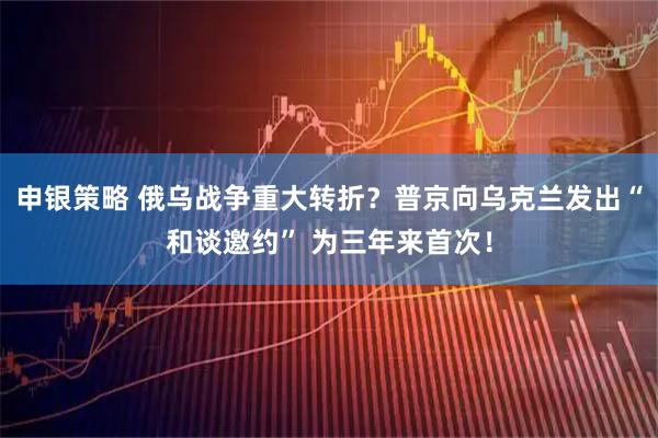 申银策略 俄乌战争重大转折?普京向乌克兰发出“和谈邀约” 为三年来首次!