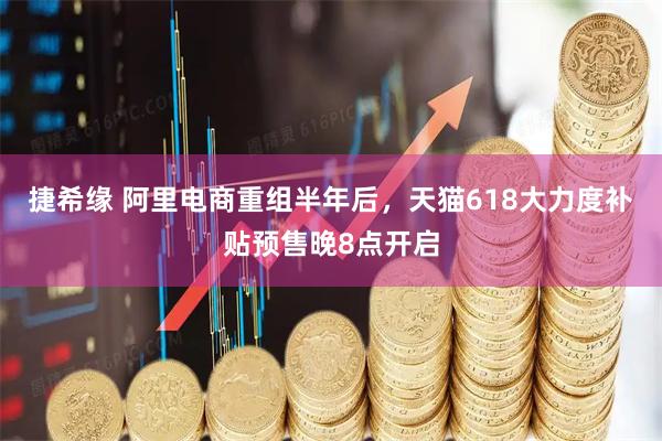 捷希缘 阿里电商重组半年后，天猫618大力度补贴预售晚8点开启