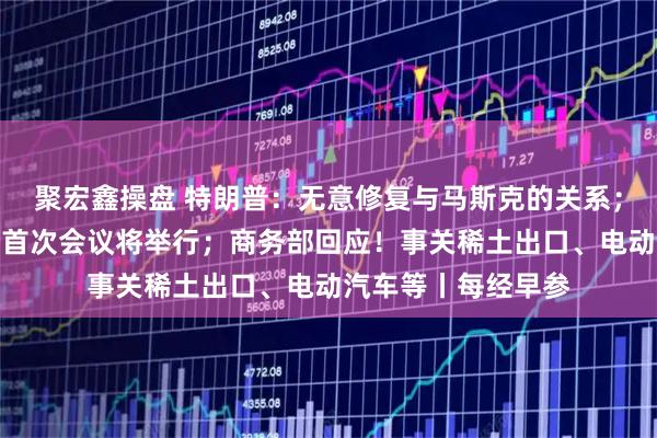 聚宏鑫操盘 特朗普：无意修复与马斯克的关系；中美经贸磋商机制首次会议将举行；商务部回应！事关稀土出口、电动汽车等丨每经早参