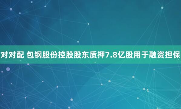 对对配 包钢股份控股股东质押7.8亿股用于融资担保
