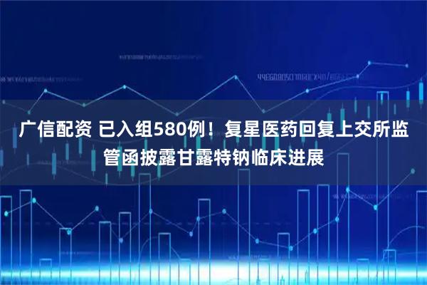 广信配资 已入组580例!复星医药回复上交所监管函披露甘露特钠临床进展