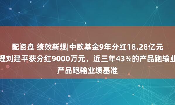 配资盘 绩效新规|中欧基金9年分红18.28亿元,总经理刘建平获分红9000万元,近三年43%的产品跑输业绩基准