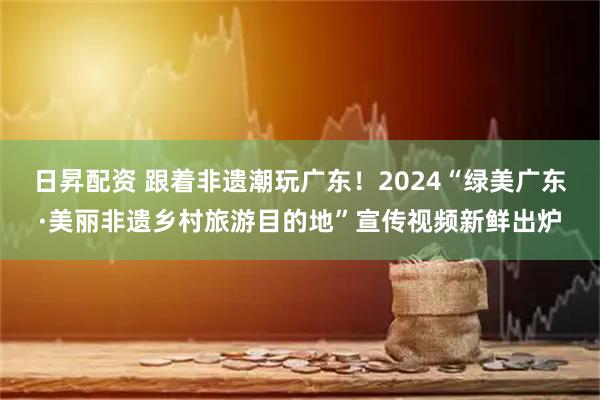 日昇配资 跟着非遗潮玩广东！2024“绿美广东·美丽非遗乡村旅游目的地”宣传视频新鲜出炉