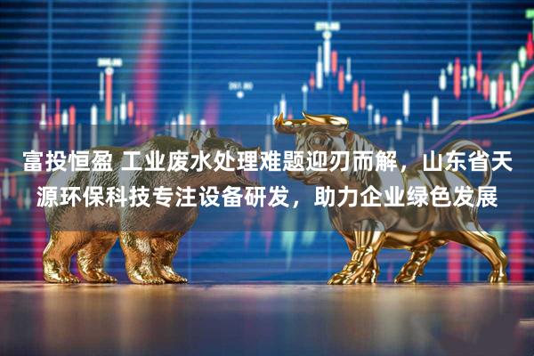 富投恒盈 工业废水处理难题迎刃而解，山东省天源环保科技专注设备研发，助力企业绿色发展