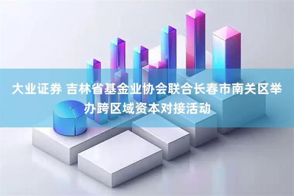 大业证券 吉林省基金业协会联合长春市南关区举办跨区域资本对接活动