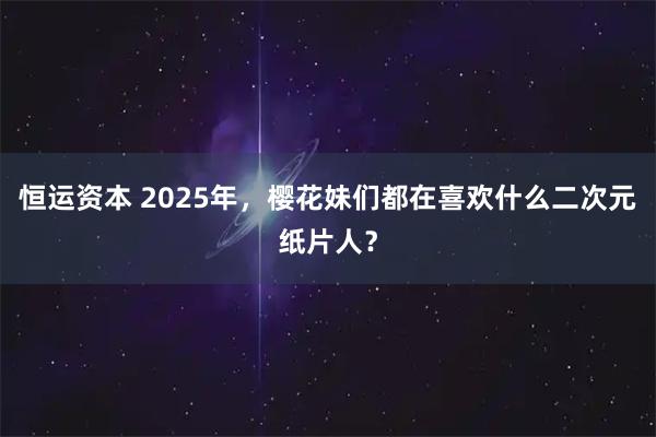 恒运资本 2025年，樱花妹们都在喜欢什么二次元纸片人？