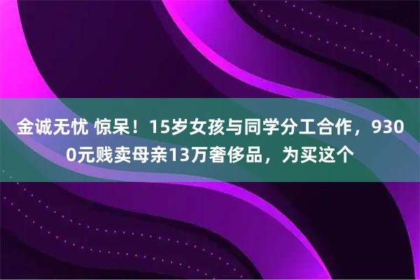 金诚无忧 惊呆！15岁女孩与同学分工合作，9300元贱卖母亲13万奢侈品，为买这个