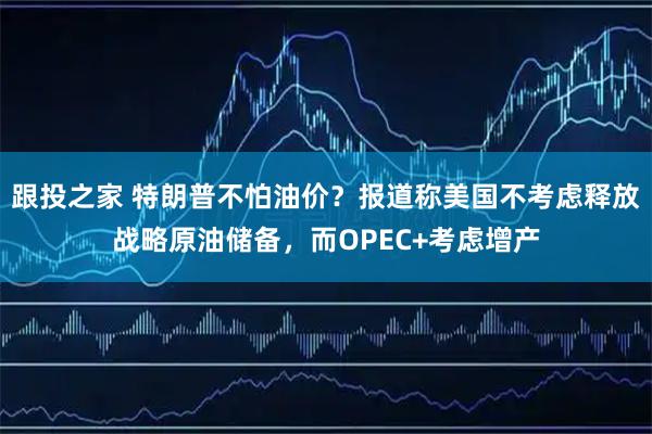跟投之家 特朗普不怕油价？报道称美国不考虑释放战略原油储备，而OPEC+考虑增产