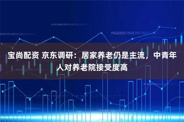 宝尚配资 京东调研:居家养老仍是主流,中青年人对养老院接受度高