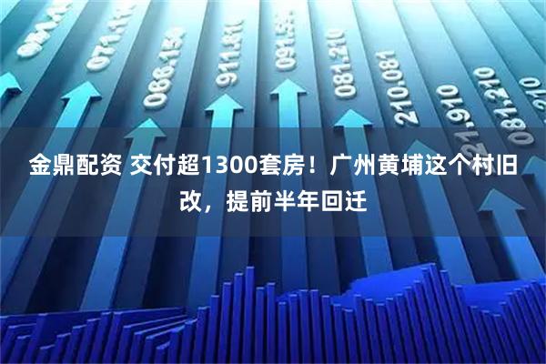 金鼎配资 交付超1300套房！广州黄埔这个村旧改，提前半年回迁
