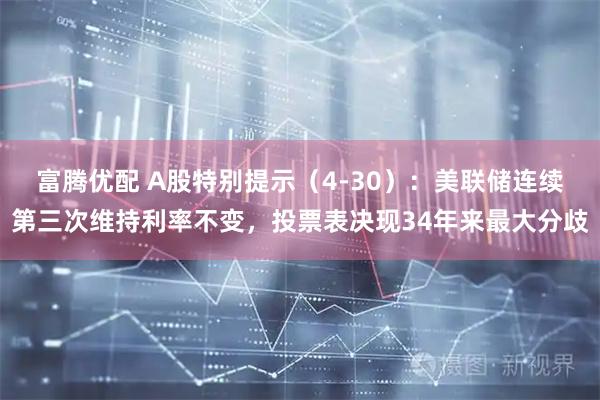 富腾优配 A股特别提示（4-30）：美联储连续第三次维持利率不变，投票表决现34年来最大分歧