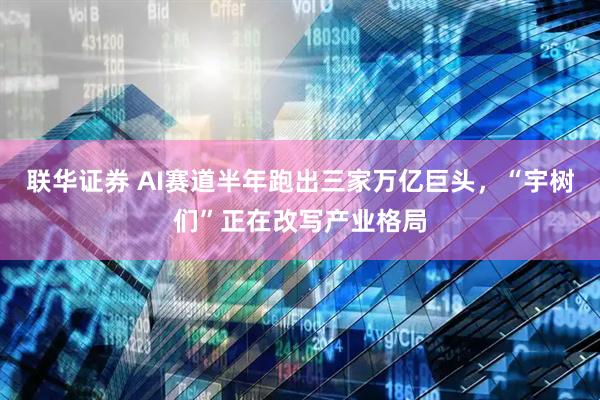 联华证券 AI赛道半年跑出三家万亿巨头，“宇树们”正在改写产业格局